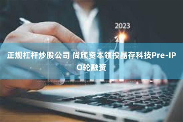 正规杠杆炒股公司 尚颀资本领投晶存科技Pre-IPO轮融资