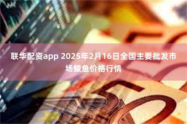 联华配资app 2025年2月16日全国主要批发市场鲅鱼价格行情