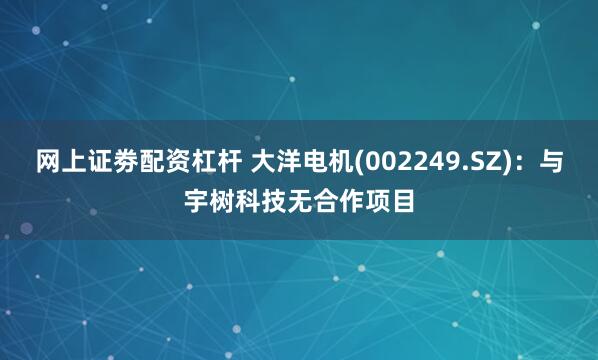 网上证劵配资杠杆 大洋电机(002249.SZ)：与宇树科技无合作项目
