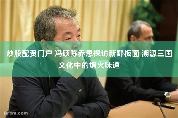 炒股配资门户 冯硕陈乔恩探访新野板面 溯源三国文化中的烟火味道