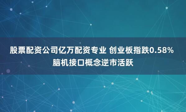 股票配资公司亿万配资专业 创业板指跌0.58% 脑机接口概念逆市活跃