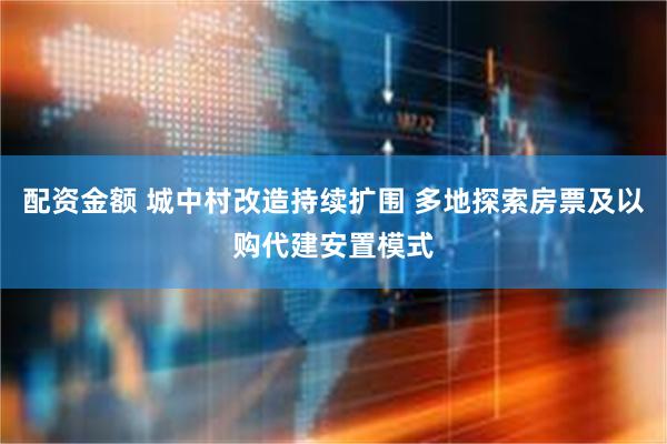 配资金额 城中村改造持续扩围 多地探索房票及以购代建安置模式