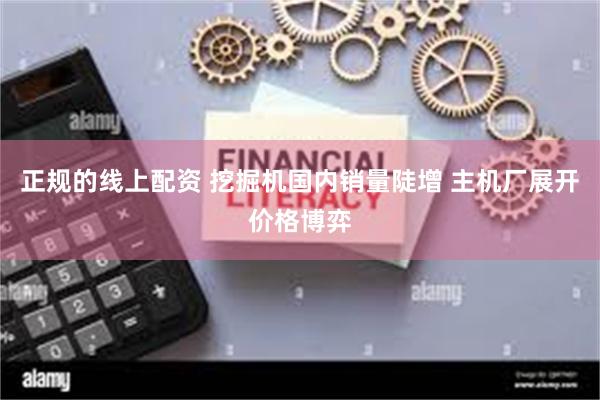 正规的线上配资 挖掘机国内销量陡增 主机厂展开价格博弈