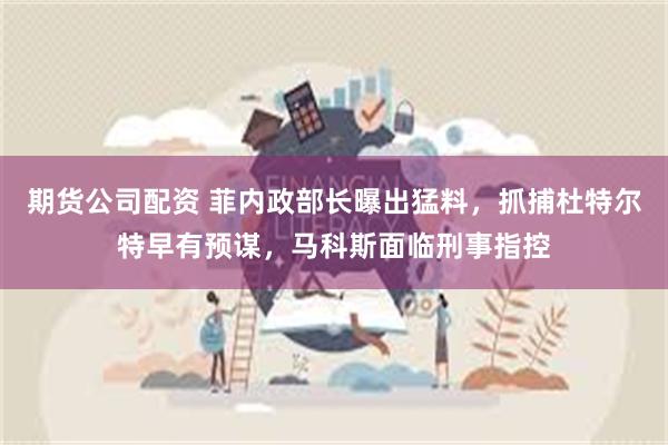 期货公司配资 菲内政部长曝出猛料，抓捕杜特尔特早有预谋，马科斯面临刑事指控