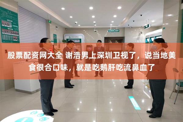 股票配资网大全 谢浩男上深圳卫视了，说当地美食很合口味，就是吃鹅肝吃流鼻血了