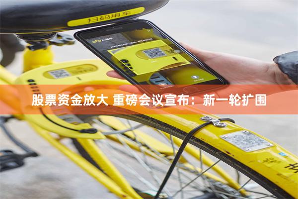 股票资金放大 重磅会议宣布：新一轮扩围