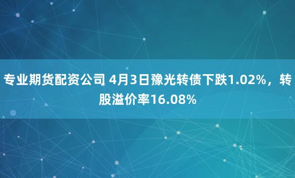专业期货配资公司 4月3日豫光转债下跌1.02%，转股溢价率16.08%