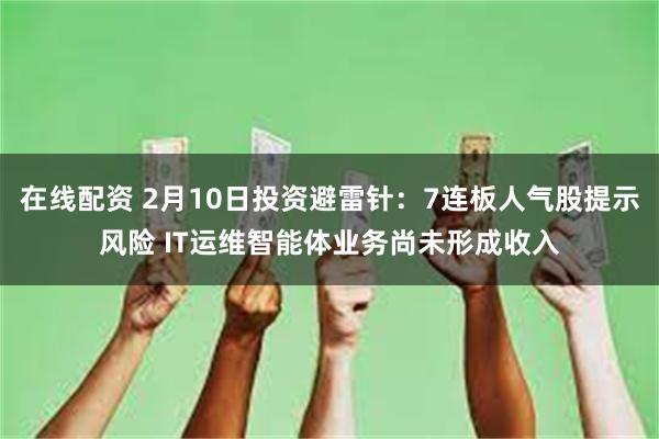 在线配资 2月10日投资避雷针：7连板人气股提示风险 IT运维智能体业务尚未形成收入