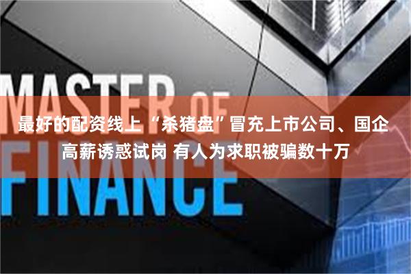 最好的配资线上 “杀猪盘”冒充上市公司、国企 高薪诱惑试岗 有人为求职被骗数十万