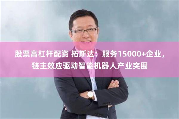 股票高杠杆配资 拓斯达：服务15000+企业，链主效应驱动智能机器人产业突围