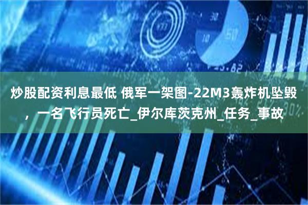 炒股配资利息最低 俄军一架图-22M3轰炸机坠毁，一名飞行员死亡_伊尔库茨克州_任务_事故