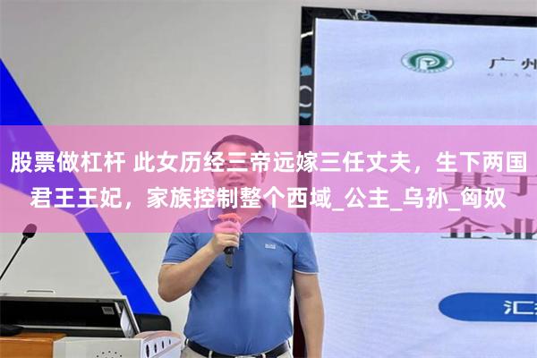 股票做杠杆 此女历经三帝远嫁三任丈夫，生下两国君王王妃，家族控制整个西域_公主_乌孙_匈奴