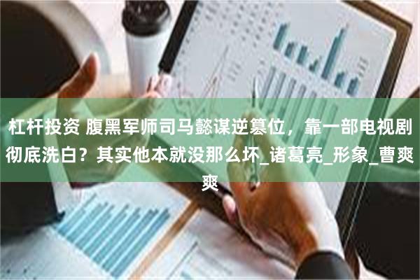杠杆投资 腹黑军师司马懿谋逆篡位，靠一部电视剧彻底洗白？其实他本就没那么坏_诸葛亮_形象_曹爽
