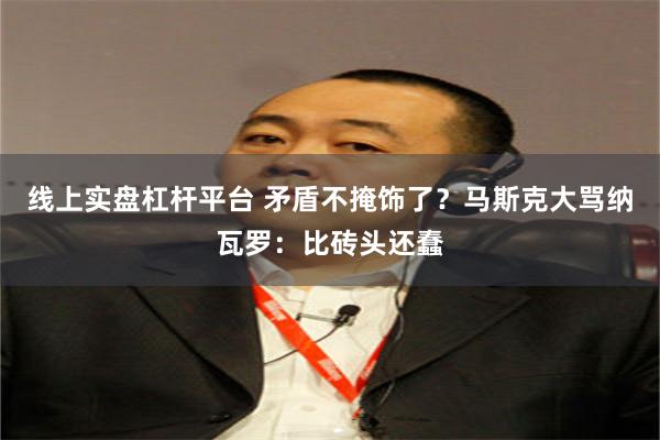 线上实盘杠杆平台 矛盾不掩饰了？马斯克大骂纳瓦罗：比砖头还蠢