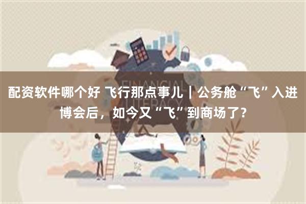 配资软件哪个好 飞行那点事儿｜公务舱“飞”入进博会后，如今又“飞”到商场了？
