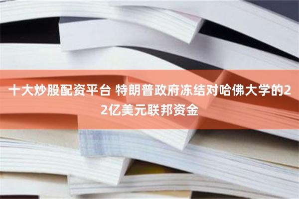 十大炒股配资平台 特朗普政府冻结对哈佛大学的22亿美元联邦资金