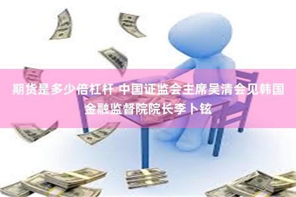 期货是多少倍杠杆 中国证监会主席吴清会见韩国金融监督院院长李卜铉