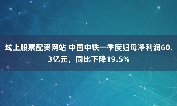 线上股票配资网站 中国中铁一季度归母净利润60.3亿元，同比下降19.5%