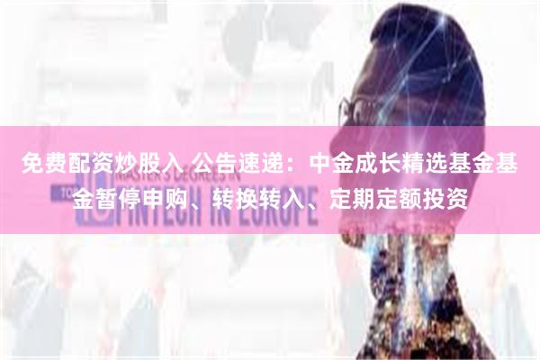 免费配资炒股入 公告速递：中金成长精选基金基金暂停申购、转换转入、定期定额投资