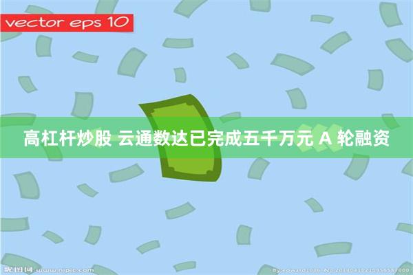 高杠杆炒股 云通数达已完成五千万元 A 轮融资