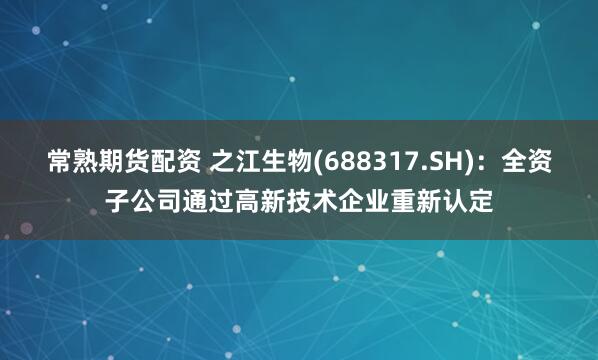 常熟期货配资 之江生物(688317.SH)：全资子公司通过高新技术企业重新认定