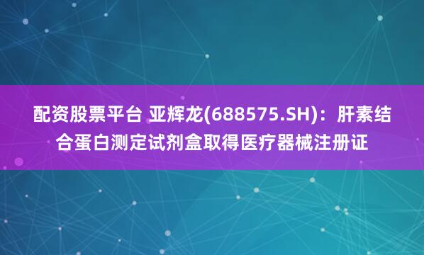 配资股票平台 亚辉龙(688575.SH)：肝素结合蛋白测定试剂盒取得医疗器械注册证