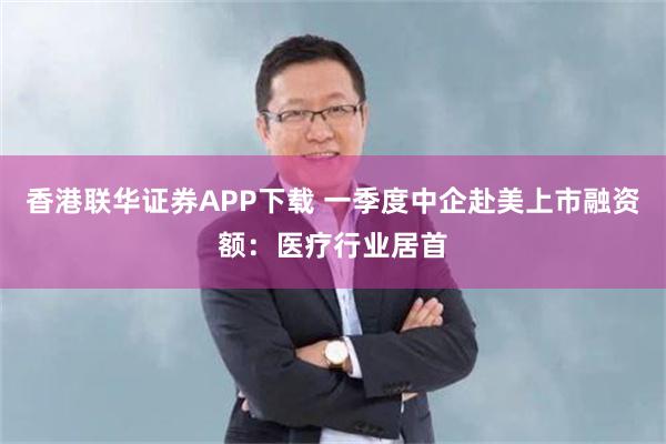 香港联华证券APP下载 一季度中企赴美上市融资额：医疗行业居首