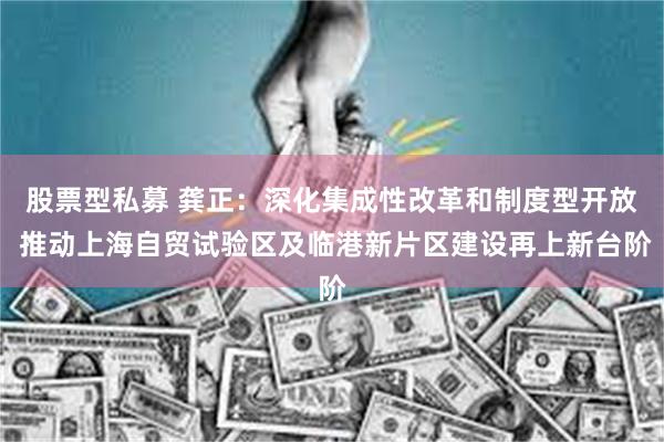 股票型私募 龚正：深化集成性改革和制度型开放 推动上海自贸试验区及临港新片区建设再上新台阶
