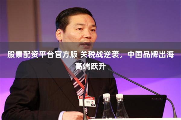 股票配资平台官方版 关税战逆袭，中国品牌出海高端跃升