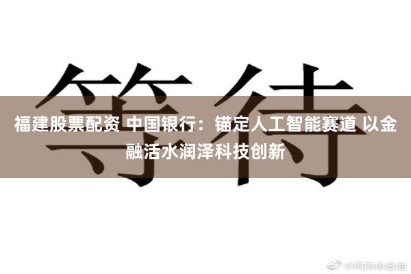 福建股票配资 中国银行：锚定人工智能赛道 以金融活水润泽科技创新