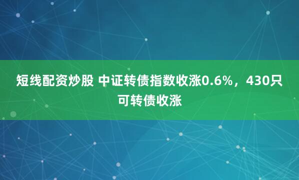 短线配资炒股 中证转债指数收涨0.6%，430只可转债收涨