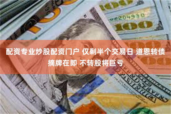 配资专业炒股配资门户 仅剩半个交易日 道恩转债摘牌在即 不转股将巨亏