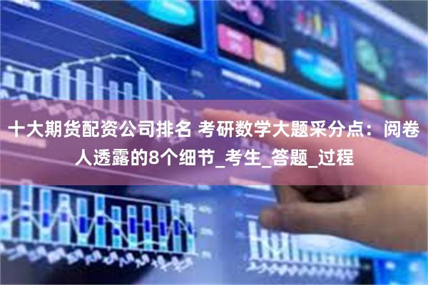 十大期货配资公司排名 考研数学大题采分点：阅卷人透露的8个细节_考生_答题_过程
