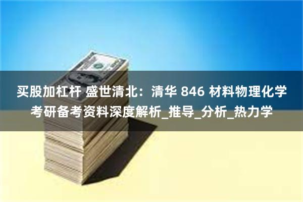 买股加杠杆 盛世清北：清华 846 材料物理化学考研备考资料深度解析_推导_分析_热力学