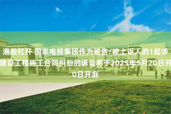 港股杠杆 国家电投集团作为被告/被上诉人的1起涉及建设工程施工合同纠纷的诉讼将于2025年5月20日开庭