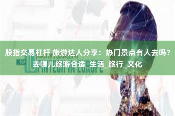 股指交易杠杆 旅游达人分享：热门景点有人去吗？去哪儿旅游合适_生活_旅行_文化