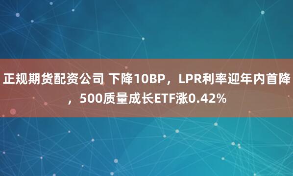 正规期货配资公司 下降10BP，LPR利率迎年内首降，500质量成长ETF涨0.42%