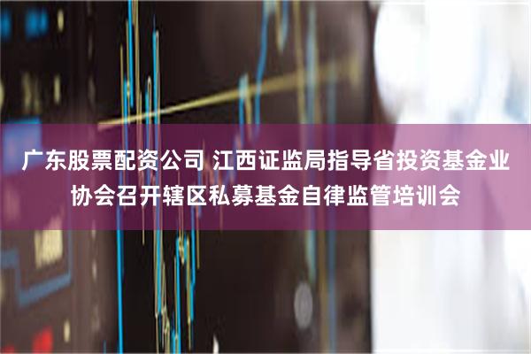 广东股票配资公司 江西证监局指导省投资基金业协会召开辖区私募基金自律监管培训会