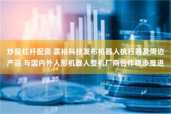 炒股杠杆配资 震裕科技发布机器人执行器及周边产品 与国内外人形机器人整机厂商合作稳步推进