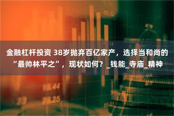 金融杠杆投资 38岁抛弃百亿家产，选择当和尚的“最帅林平之”，现状如何？_钱能_寺庙_精神