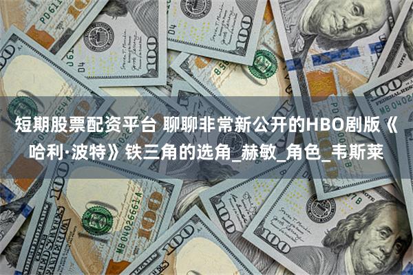 短期股票配资平台 聊聊非常新公开的HBO剧版《哈利·波特》铁三角的选角_赫敏_角色_韦斯莱