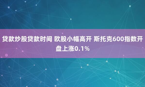 贷款炒股贷款时间 欧股小幅高开 斯托克600指数开盘上涨0.1%