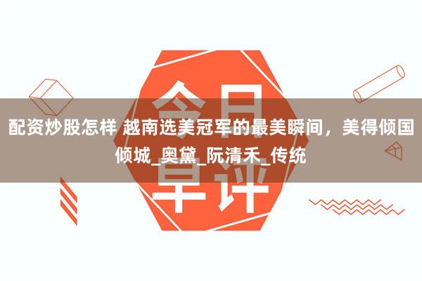 配资炒股怎样 越南选美冠军的最美瞬间，美得倾国倾城_奥黛_阮清禾_传统