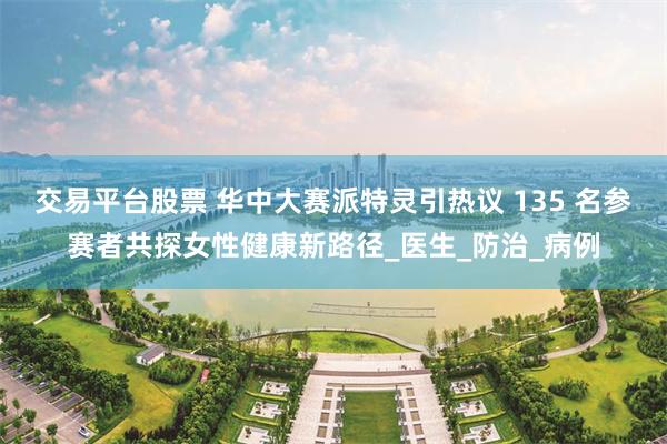 交易平台股票 华中大赛派特灵引热议 135 名参赛者共探女性健康新路径_医生_防治_病例