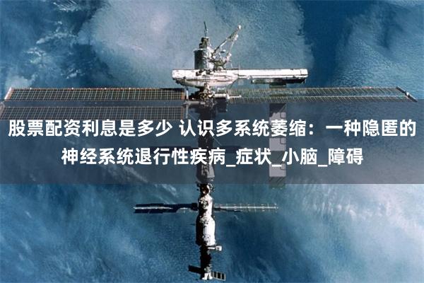 股票配资利息是多少 认识多系统萎缩：一种隐匿的神经系统退行性疾病_症状_小脑_障碍