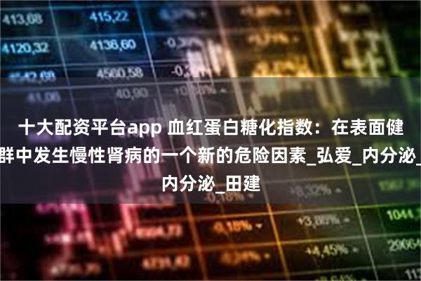 十大配资平台app 血红蛋白糖化指数：在表面健康人群中发生慢性肾病的一个新的危险因素_弘爱_内分泌_田建