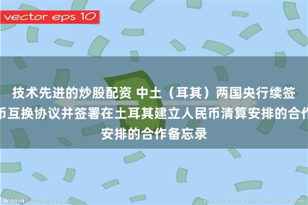 技术先进的炒股配资 中土（耳其）两国央行续签双边本币互换协议并签署在土耳其建立人民币清算安排的合作备忘录