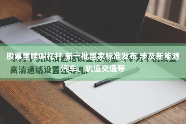 股票里啥叫杠杆 新一批国家标准发布 涉及新能源汽车、轨道交通等