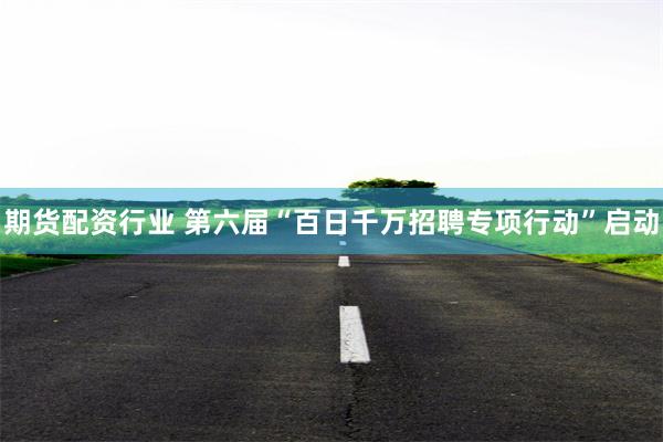 期货配资行业 第六届“百日千万招聘专项行动”启动