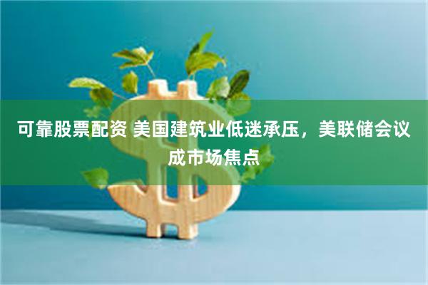 可靠股票配资 美国建筑业低迷承压，美联储会议成市场焦点
